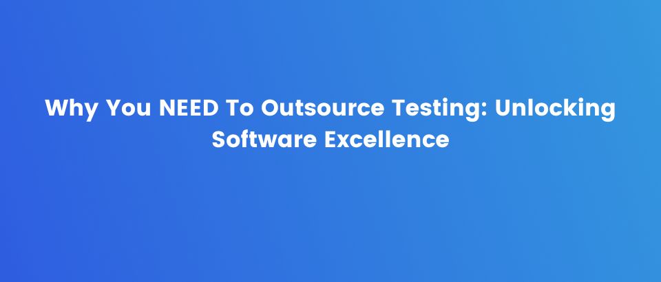 Why You NEED To Outsource Testing: Unlocking Software Excellence